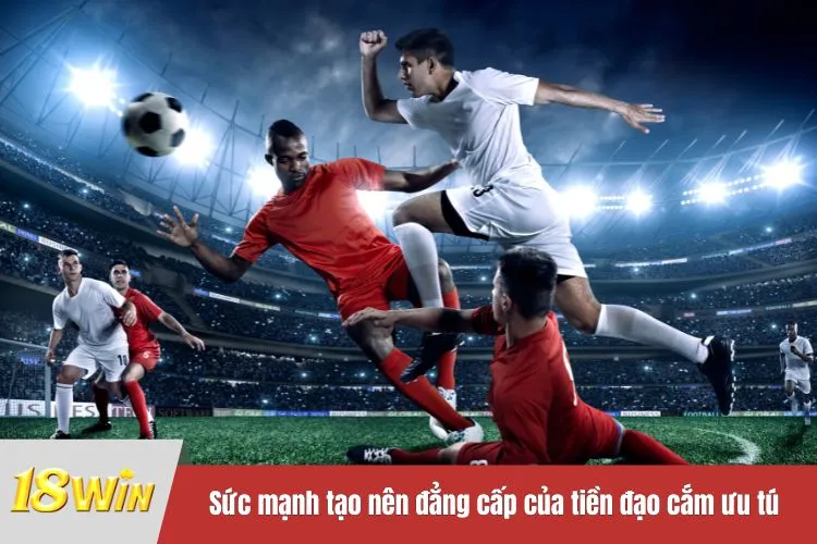 Sức mạnh tạo nên đẳng cấp của tiền đạo cắm ưu tú